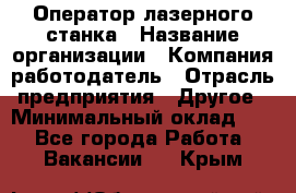 Оператор лазерного станка › Название организации ­ Компания-работодатель › Отрасль предприятия ­ Другое › Минимальный оклад ­ 1 - Все города Работа » Вакансии   . Крым